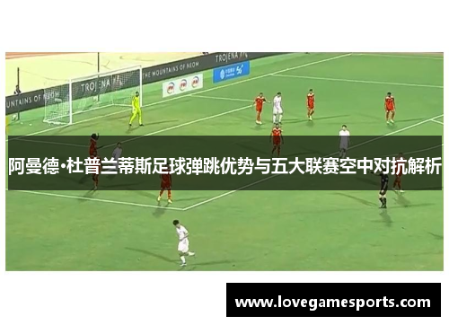 阿曼德·杜普兰蒂斯足球弹跳优势与五大联赛空中对抗解析 阿曼德·杜普兰蒂斯足球弹跳优势与五大联赛空中对抗解析